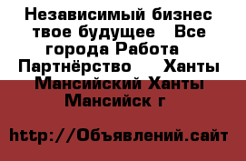 Независимый бизнес-твое будущее - Все города Работа » Партнёрство   . Ханты-Мансийский,Ханты-Мансийск г.